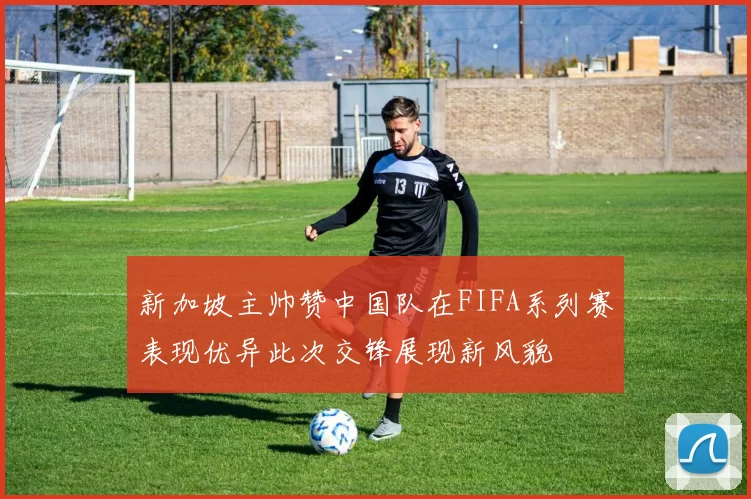 新加坡主帅赞中国队在FIFA系列赛表现优异此次交锋展现新风貌