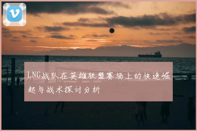 LNG战队在英雄联盟赛场上的快速崛起与战术探讨分析