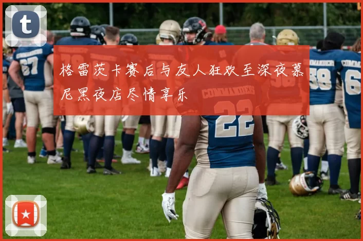 格雷茨卡赛后与友人狂欢至深夜慕尼黑夜店尽情享乐