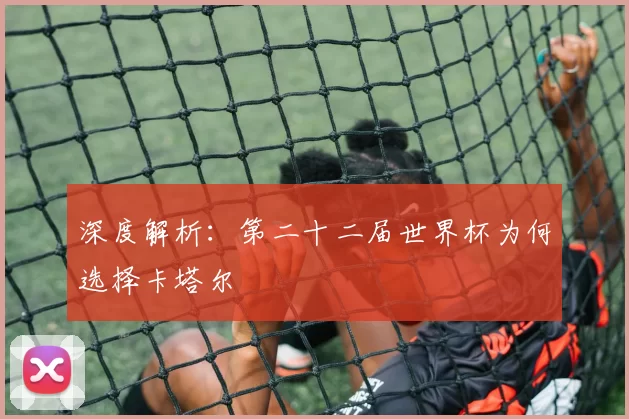 深度解析:第二十二届世界杯为何选择卡塔尔