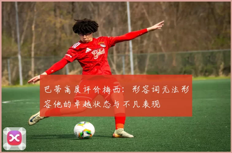 巴蒂高度评价梅西：形容词无法形容他的卓越状态与不凡表现