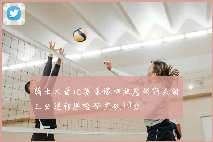 骑士火箭比赛录像回放詹姆斯关键三分逆转胜哈登空砍40分