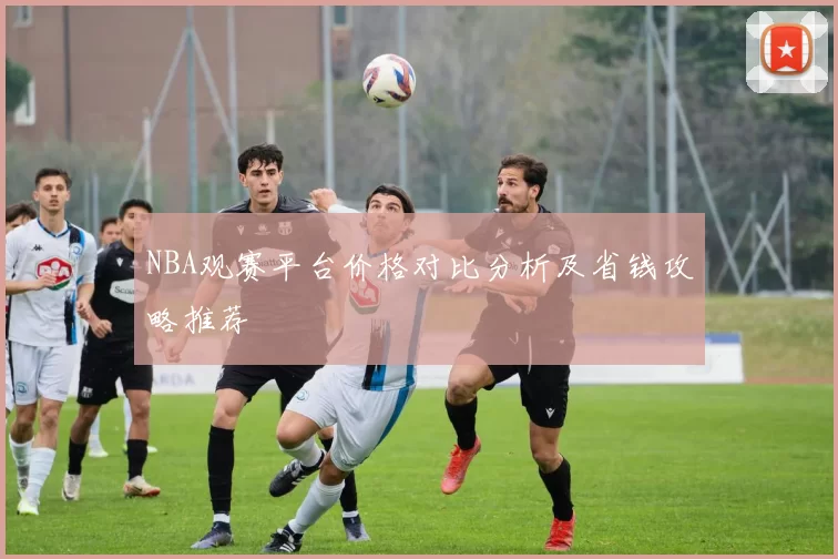 NBA观赛平台价格对比分析及省钱攻略推荐