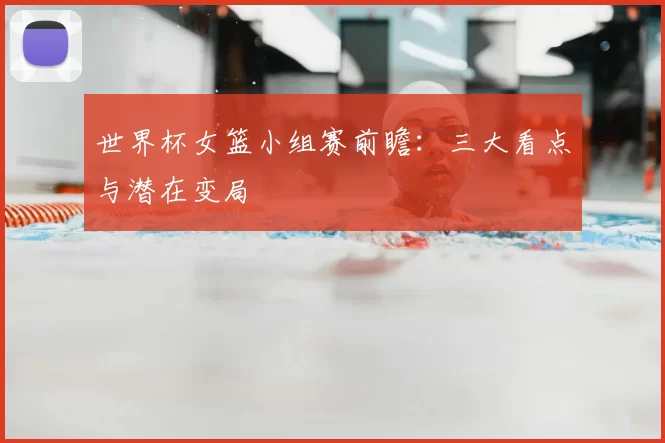 世界杯女篮小组赛前瞻：三大看点与潜在变局