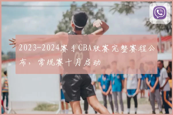 2023-2024赛季CBA联赛完整赛程公布，常规赛十月启动