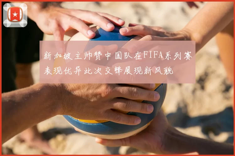 新加坡主帅赞中国队在FIFA系列赛表现优异此次交锋展现新风貌