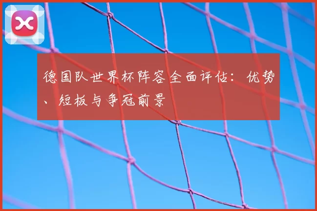 德国队世界杯阵容全面评估:优势、短板与争冠前景