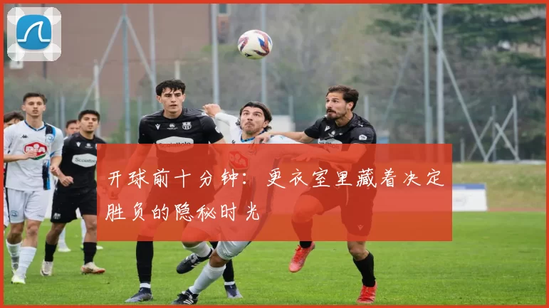 开球前十分钟：更衣室里藏着决定胜负的隐秘时光