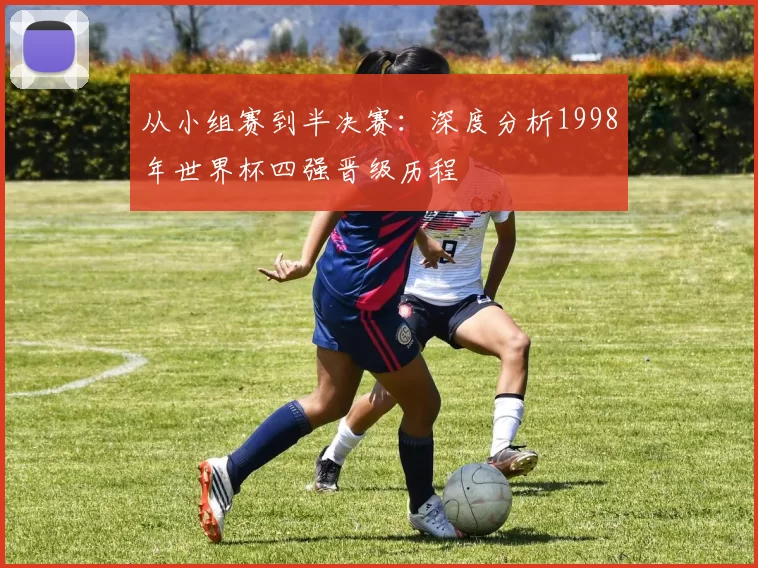 从小组赛到半决赛:深度分析1998年世界杯四强晋级历程