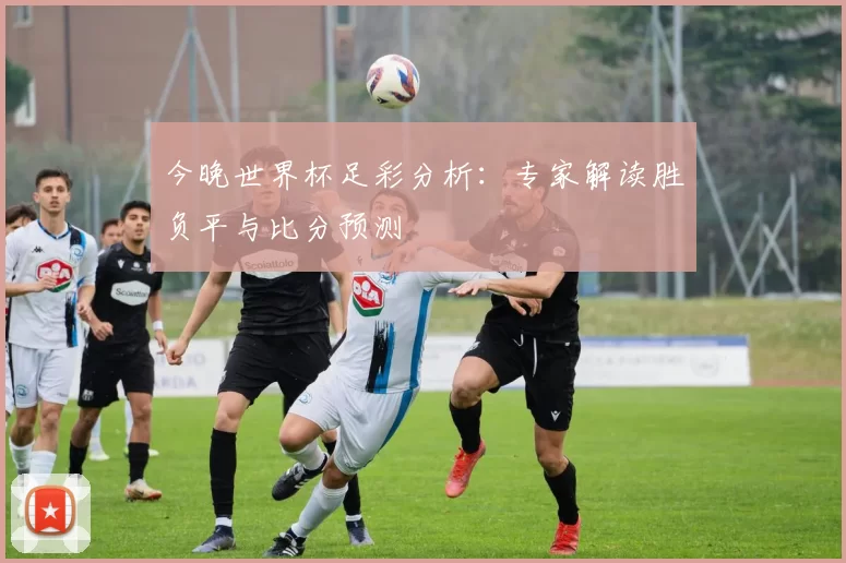 今晚世界杯足彩分析:专家解读胜负平与比分预测