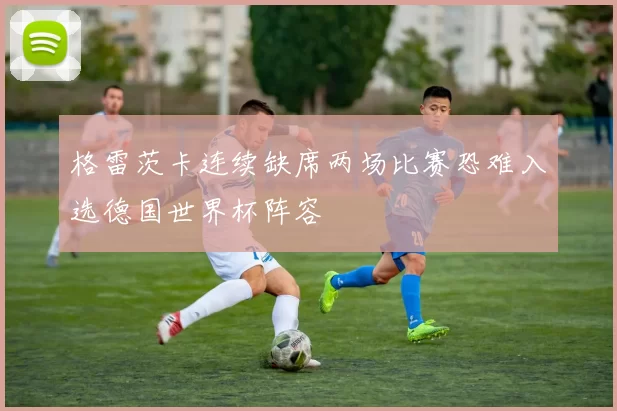格雷茨卡连续缺席两场比赛恐难入选德国世界杯阵容