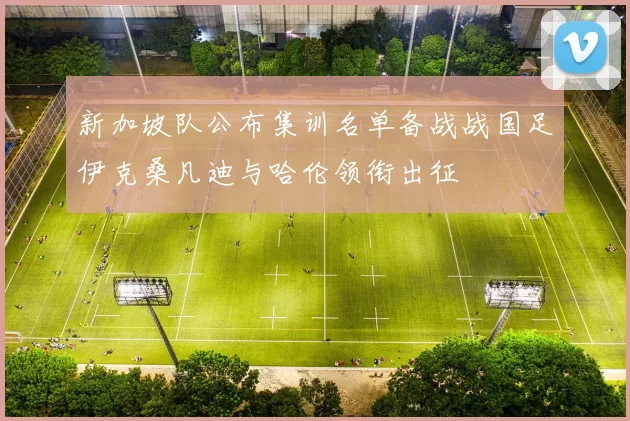 新加坡队公布集训名单备战战国足伊克桑凡迪与哈伦领衔出征