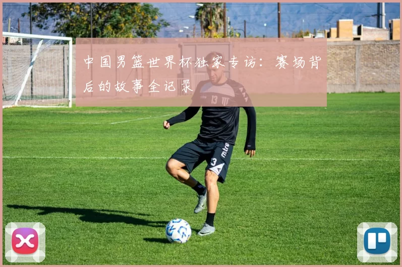 中国男篮世界杯独家专访:赛场背后的故事全记录