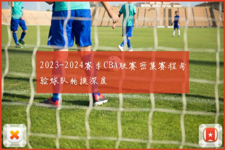2023-2024赛季CBA联赛密集赛程考验球队轮换深度