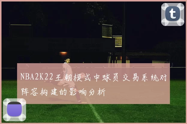 NBA2K22王朝模式中球员交易系统对阵容构建的影响分析