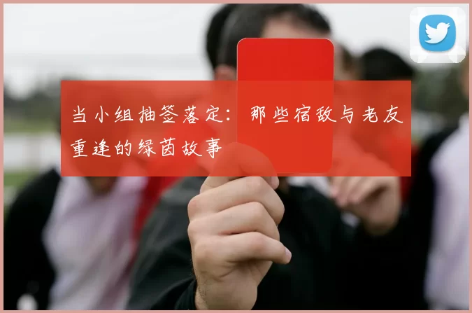 当小组抽签落定:那些宿敌与老友重逢的绿茵故事