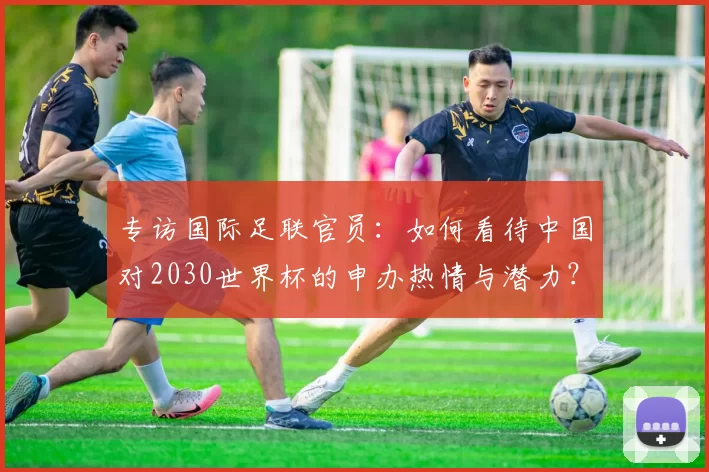 专访国际足联官员:如何看待中国对2030世界杯的申办热情与潜力?