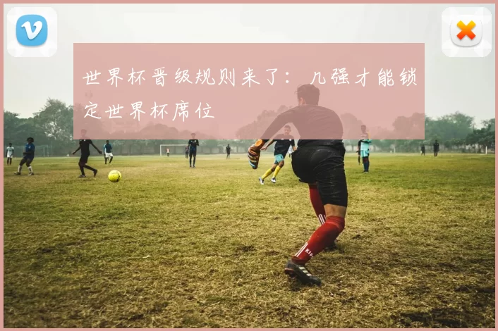 世界杯晋级规则来了:几强才能锁定世界杯席位