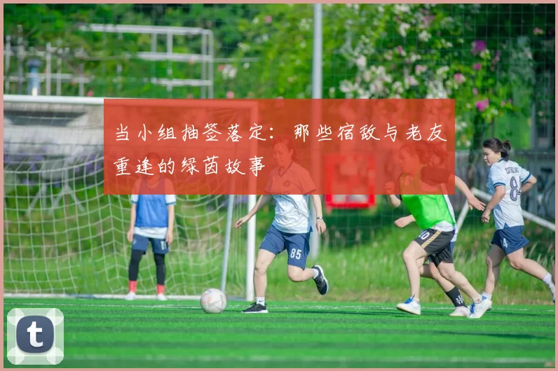 当小组抽签落定:那些宿敌与老友重逢的绿茵故事
