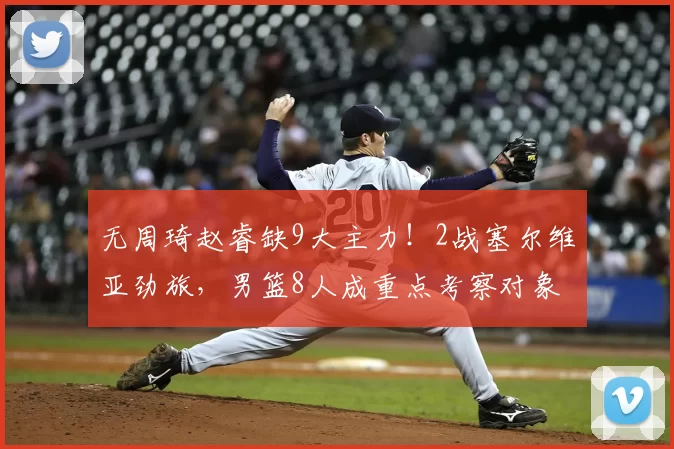 无周琦赵睿缺9大主力!2战塞尔维亚劲旅,男篮8人成重点考察对象