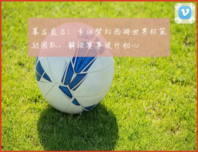 幕后直击：专访梦幻西游世界杯策划团队，解读赛事设计初心
