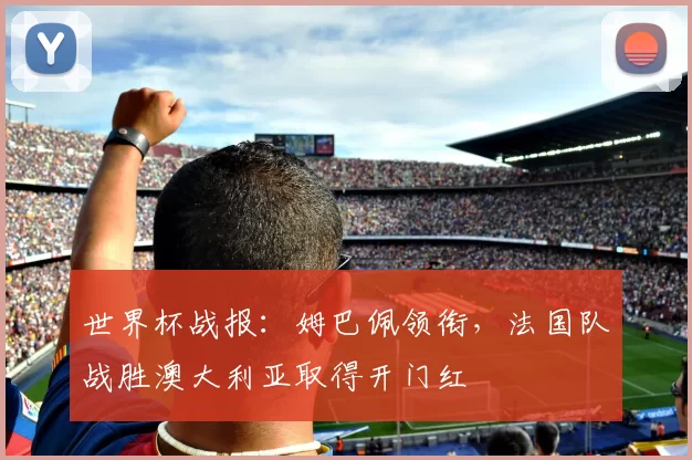 世界杯战报:姆巴佩领衔,法国队战胜澳大利亚取得开门红